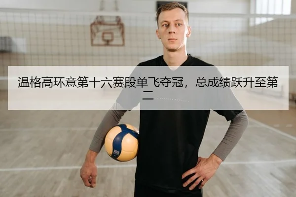 温格高环意第十六赛段单飞夺冠，总成绩跃升至第二